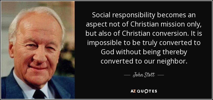 Social responsibility becomes an aspect not of Christian mission only, but also of Christian conversion. It is impossible to be truly converted to God without being thereby converted to our neighbor. - John Stott