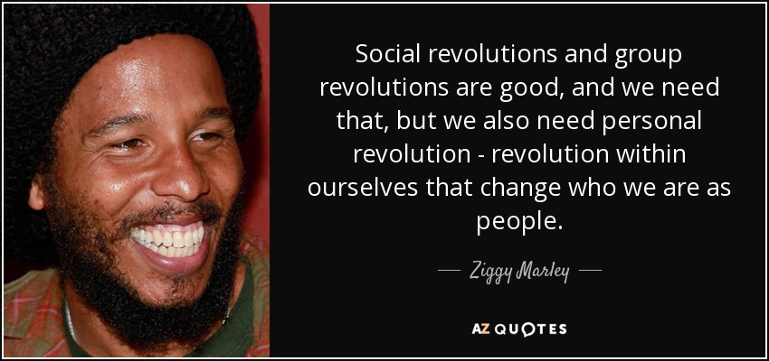 Social revolutions and group revolutions are good, and we need that, but we also need personal revolution - revolution within ourselves that change who we are as people. - Ziggy Marley