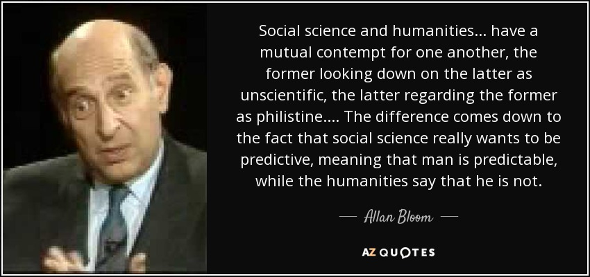 Social science and humanities ... have a mutual contempt for one another, the former looking down on the latter as unscientific, the latter regarding the former as philistine. ... The difference comes down to the fact that social science really wants to be predictive, meaning that man is predictable, while the humanities say that he is not. - Allan Bloom