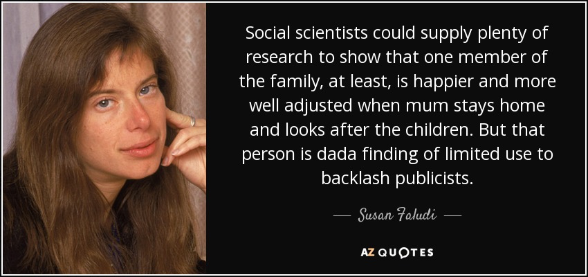 Social scientists could supply plenty of research to show that one member of the family, at least, is happier and more well adjusted when mum stays home and looks after the children. But that person is dada finding of limited use to backlash publicists. - Susan Faludi