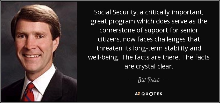 Social Security, a critically important, great program which does serve as the cornerstone of support for senior citizens, now faces challenges that threaten its long-term stability and well-being. The facts are there. The facts are crystal clear. - Bill Frist