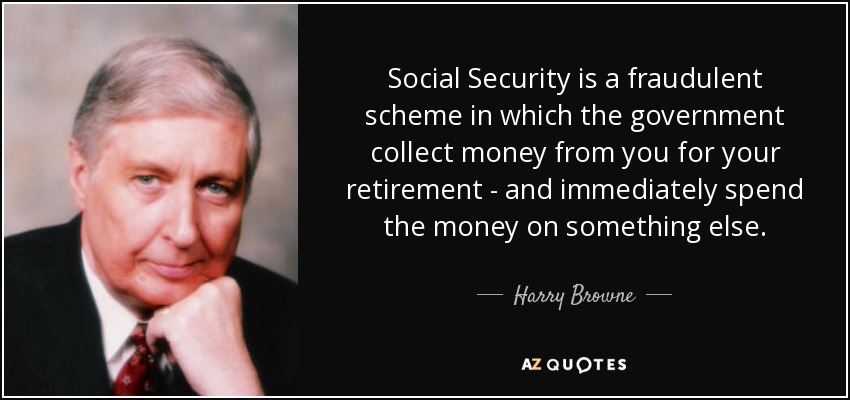 Social Security is a fraudulent scheme in which the government collect money from you for your retirement - and immediately spend the money on something else. - Harry Browne