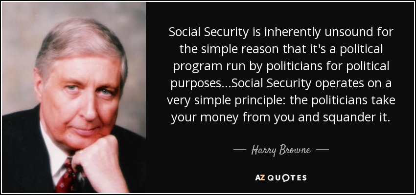 Social Security is inherently unsound for the simple reason that it's a political program run by politicians for political purposes...Social Security operates on a very simple principle: the politicians take your money from you and squander it. - Harry Browne