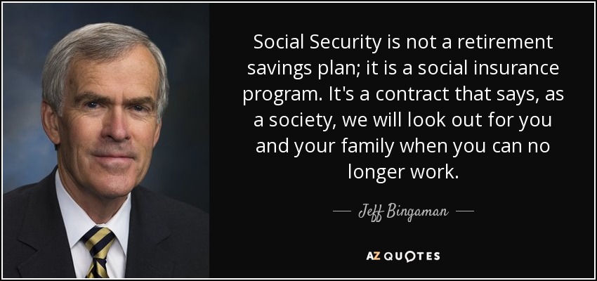 Social Security is not a retirement savings plan; it is a social insurance program. It's a contract that says, as a society, we will look out for you and your family when you can no longer work. - Jeff Bingaman