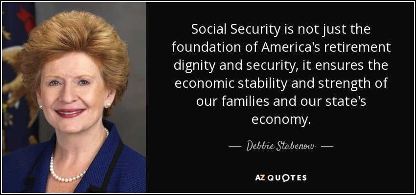 Social Security is not just the foundation of America's retirement dignity and security, it ensures the economic stability and strength of our families and our state's economy. - Debbie Stabenow