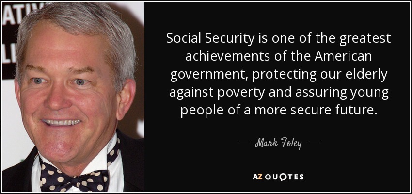 Social Security is one of the greatest achievements of the American government, protecting our elderly against poverty and assuring young people of a more secure future. - Mark Foley