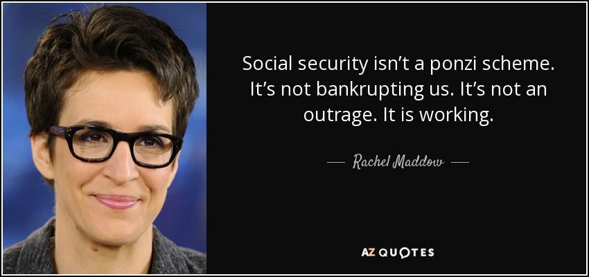 Social security isn’t a ponzi scheme. It’s not bankrupting us. It’s not an outrage. It is working. - Rachel Maddow