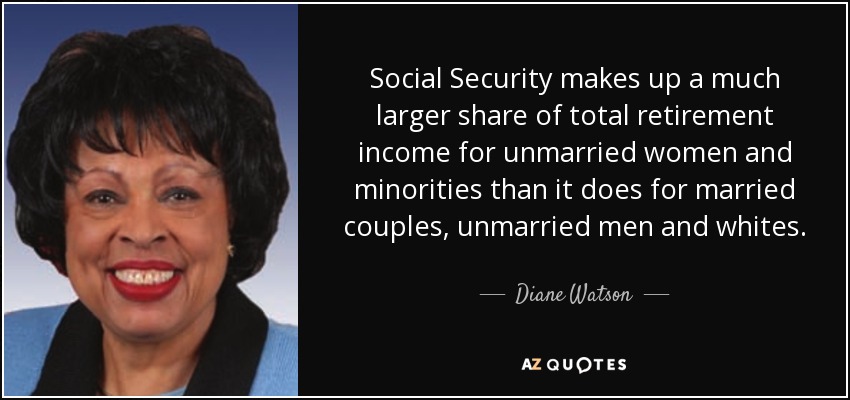 Social Security makes up a much larger share of total retirement income for unmarried women and minorities than it does for married couples, unmarried men and whites. - Diane Watson