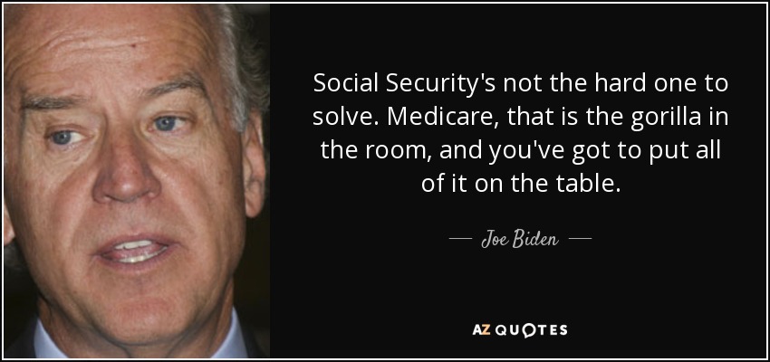 Social Security's not the hard one to solve. Medicare, that is the gorilla in the room, and you've got to put all of it on the table. - Joe Biden