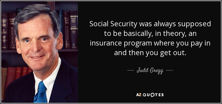 Social Security was always supposed to be basically, in theory, an insurance program where you pay in and then you get out. - Judd Gregg