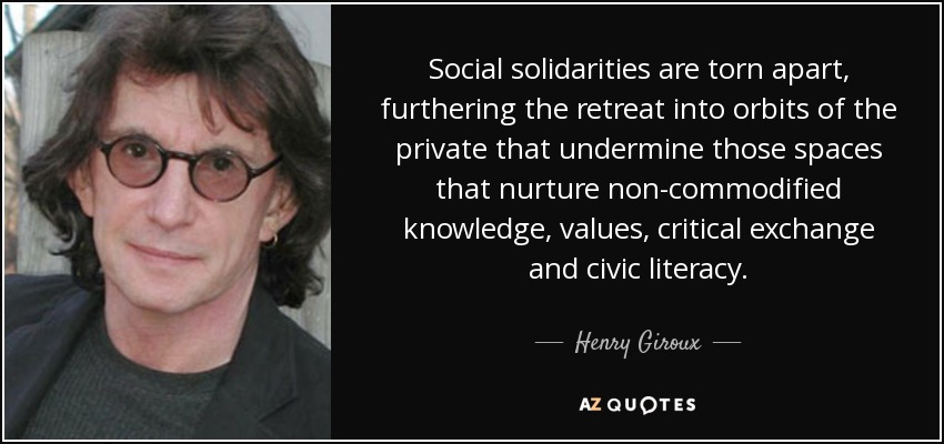 Social solidarities are torn apart, furthering the retreat into orbits of the private that undermine those spaces that nurture non-commodified knowledge, values, critical exchange and civic literacy. - Henry Giroux