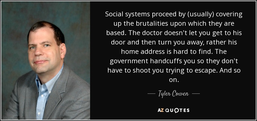 Social systems proceed by (usually) covering up the brutalities upon which they are based. The doctor doesn't let you get to his door and then turn you away, rather his home address is hard to find. The government handcuffs you so they don't have to shoot you trying to escape. And so on. - Tyler Cowen