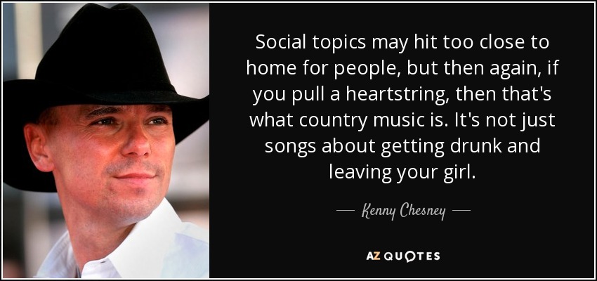 Social topics may hit too close to home for people, but then again, if you pull a heartstring, then that's what country music is. It's not just songs about getting drunk and leaving your girl. - Kenny Chesney