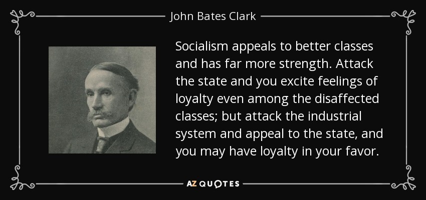 Socialism appeals to better classes and has far more strength. Attack the state and you excite feelings of loyalty even among the disaffected classes; but attack the industrial system and appeal to the state, and you may have loyalty in your favor. - John Bates Clark