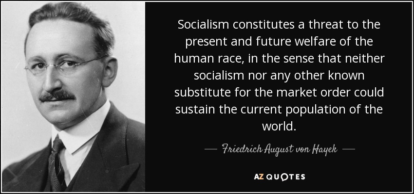 Socialism constitutes a threat to the present and future welfare of the human race, in the sense that neither socialism nor any other known substitute for the market order could sustain the current population of the world. - Friedrich August von Hayek