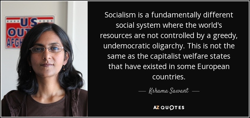 Socialism is a fundamentally different social system where the world's resources are not controlled by a greedy, undemocratic oligarchy. This is not the same as the capitalist welfare states that have existed in some European countries. - Kshama Sawant