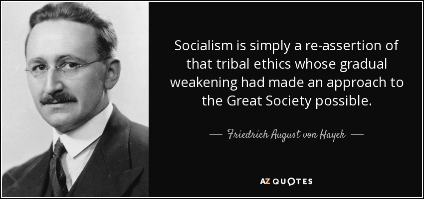 Socialism is simply a re-assertion of that tribal ethics whose gradual weakening had made an approach to the Great Society possible. - Friedrich August von Hayek