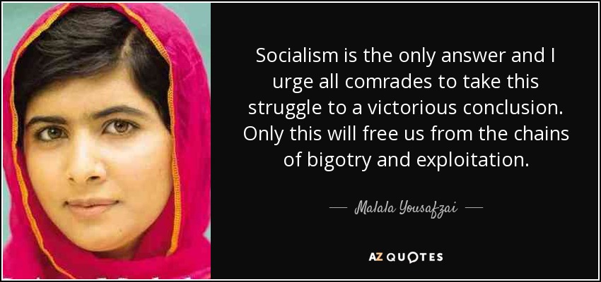 Socialism is the only answer and I urge all comrades to take this struggle to a victorious conclusion. Only this will free us from the chains of bigotry and exploitation. - Malala Yousafzai