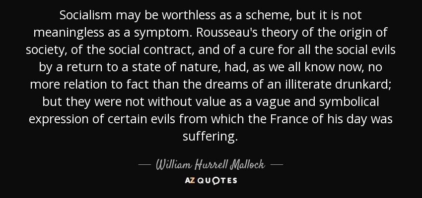 Socialism may be worthless as a scheme, but it is not meaningless as a symptom. Rousseau's theory of the origin of society, of the social contract, and of a cure for all the social evils by a return to a state of nature, had, as we all know now, no more relation to fact than the dreams of an illiterate drunkard; but they were not without value as a vague and symbolical expression of certain evils from which the France of his day was suffering. - William Hurrell Mallock