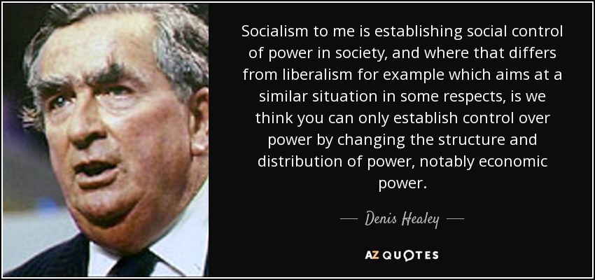 Socialism to me is establishing social control of power in society, and where that differs from liberalism for example which aims at a similar situation in some respects, is we think you can only establish control over power by changing the structure and distribution of power, notably economic power. - Denis Healey