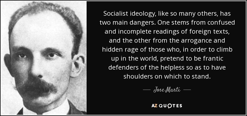 Socialist ideology, like so many others, has two main dangers. One stems from confused and incomplete readings of foreign texts, and the other from the arrogance and hidden rage of those who, in order to climb up in the world, pretend to be frantic defenders of the helpless so as to have shoulders on which to stand. - Jose Marti