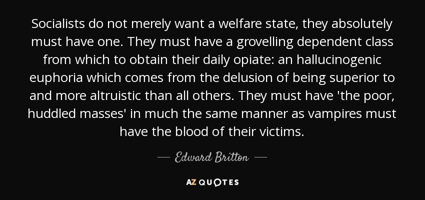 Socialists do not merely want a welfare state, they absolutely must have one. They must have a grovelling dependent class from which to obtain their daily opiate: an hallucinogenic euphoria which comes from the delusion of being superior to and more altruistic than all others. They must have 'the poor, huddled masses' in much the same manner as vampires must have the blood of their victims. - Edward Britton