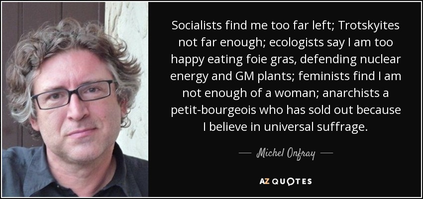 Socialists find me too far left; Trotskyites not far enough; ecologists say I am too happy eating foie gras, defending nuclear energy and GM plants; feminists find I am not enough of a woman; anarchists a petit-bourgeois who has sold out because I believe in universal suffrage. - Michel Onfray