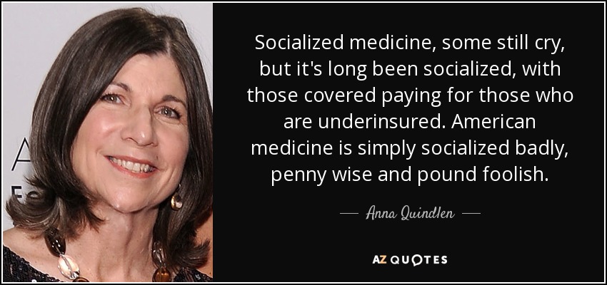 Socialized medicine, some still cry, but it's long been socialized, with those covered paying for those who are underinsured. American medicine is simply socialized badly, penny wise and pound foolish. - Anna Quindlen