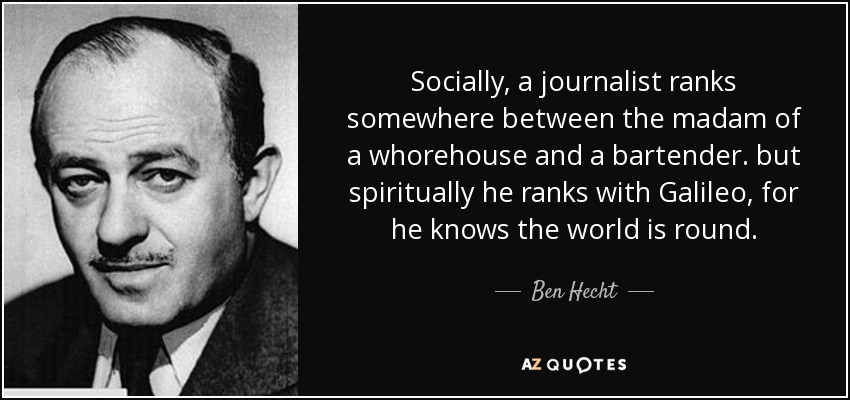 Socially, a journalist ranks somewhere between the madam of a whorehouse and a bartender. but spiritually he ranks with Galileo, for he knows the world is round. - Ben Hecht