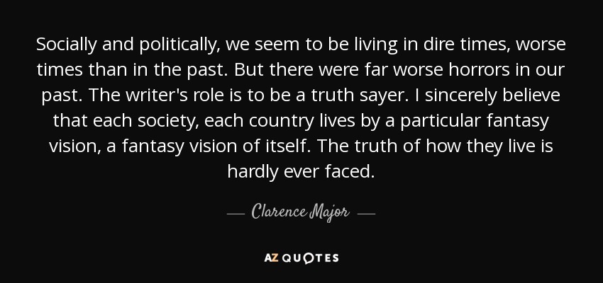 Socially and politically, we seem to be living in dire times, worse times than in the past. But there were far worse horrors in our past. The writer's role is to be a truth sayer. I sincerely believe that each society, each country lives by a particular fantasy vision, a fantasy vision of itself. The truth of how they live is hardly ever faced. - Clarence Major