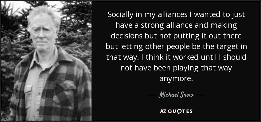 Socially in my alliances I wanted to just have a strong alliance and making decisions but not putting it out there but letting other people be the target in that way. I think it worked until I should not have been playing that way anymore. - Michael Snow