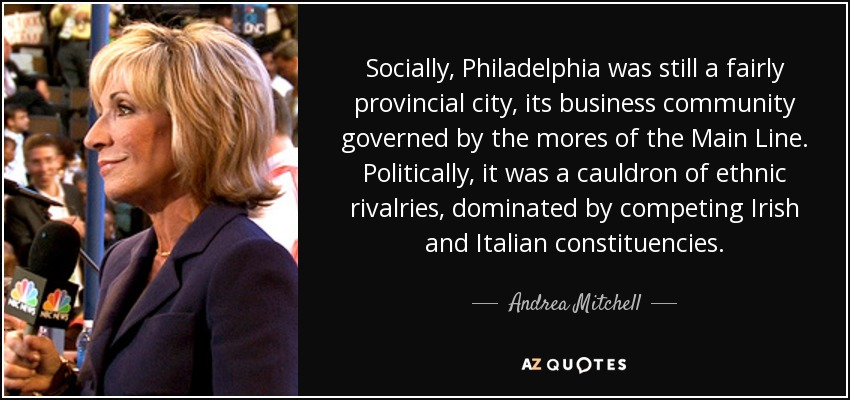 Socially, Philadelphia was still a fairly provincial city, its business community governed by the mores of the Main Line. Politically, it was a cauldron of ethnic rivalries, dominated by competing Irish and Italian constituencies. - Andrea Mitchell