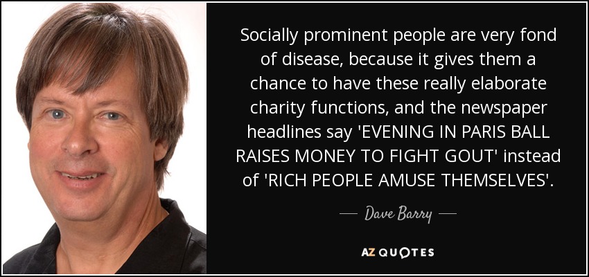 Socially prominent people are very fond of disease, because it gives them a chance to have these really elaborate charity functions, and the newspaper headlines say 'EVENING IN PARIS BALL RAISES MONEY TO FIGHT GOUT' instead of 'RICH PEOPLE AMUSE THEMSELVES'. - Dave Barry