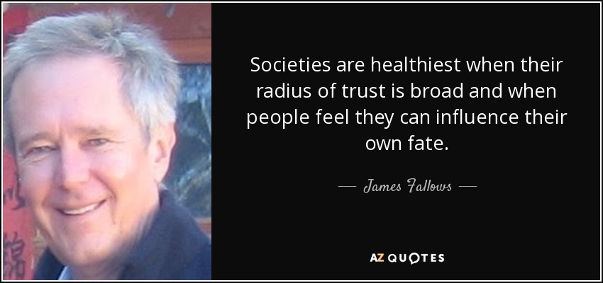 Societies are healthiest when their radius of trust is broad and when people feel they can influence their own fate. - James Fallows