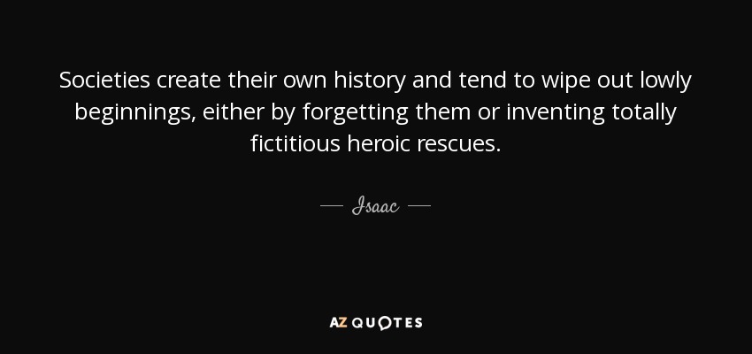 Societies create their own history and tend to wipe out lowly beginnings, either by forgetting them or inventing totally fictitious heroic rescues. - Isaac