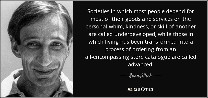 Societies in which most people depend for most of their goods and services on the personal whim, kindness, or skill of another are called underdeveloped, while those in which living has been transformed into a process of ordering from an all-encompassing store catalogue are called advanced. - Ivan Illich