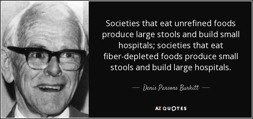 Societies that eat unrefined foods produce large stools and build small hospitals; societies that eat fiber-depleted foods produce small stools and build large hospitals. - Denis Parsons Burkitt