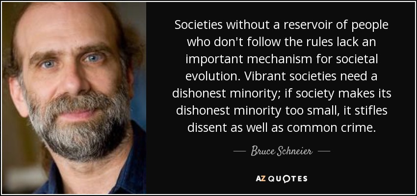 Societies without a reservoir of people who don't follow the rules lack an important mechanism for societal evolution. Vibrant societies need a dishonest minority; if society makes its dishonest minority too small, it stifles dissent as well as common crime. - Bruce Schneier