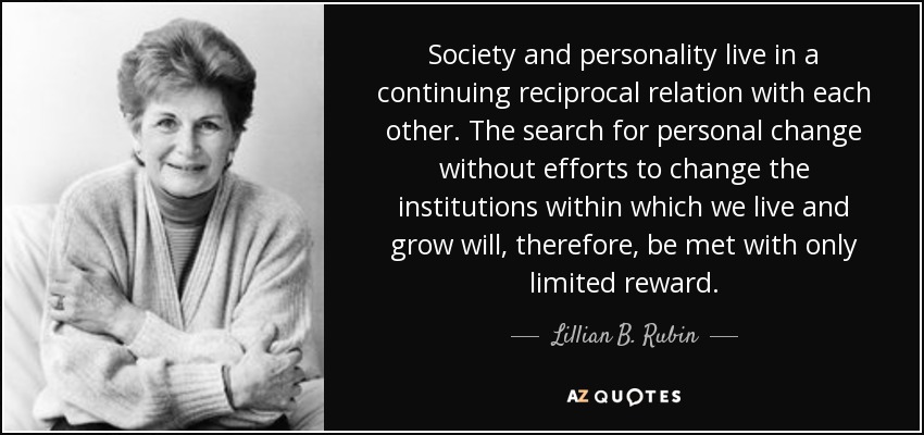 Society and personality live in a continuing reciprocal relation with each other. The search for personal change without efforts to change the institutions within which we live and grow will, therefore, be met with only limited reward. - Lillian B. Rubin