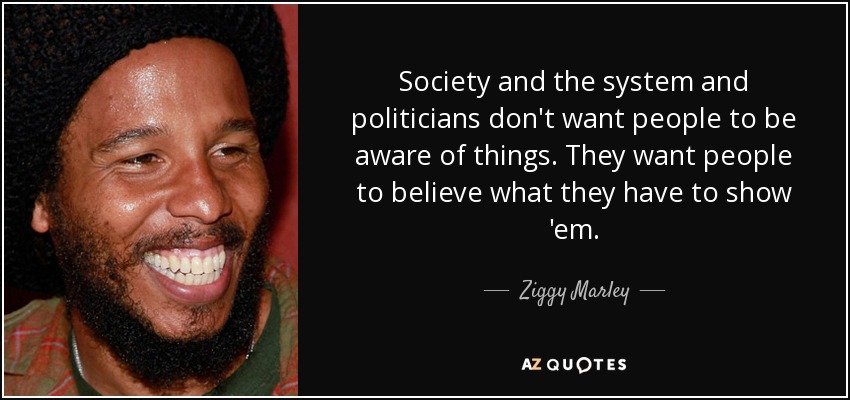 Society and the system and politicians don't want people to be aware of things. They want people to believe what they have to show 'em. - Ziggy Marley