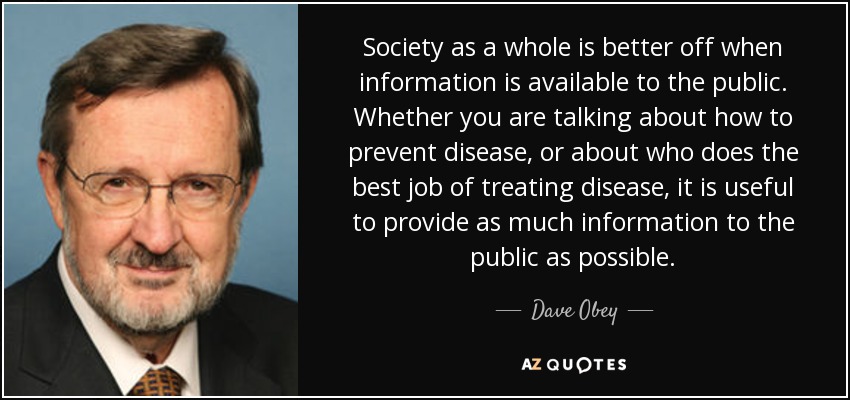Society as a whole is better off when information is available to the public. Whether you are talking about how to prevent disease, or about who does the best job of treating disease, it is useful to provide as much information to the public as possible. - Dave Obey