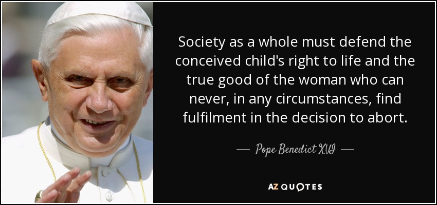 Society as a whole must defend the conceived child's right to life and the true good of the woman who can never, in any circumstances, find fulfilment in the decision to abort. - Pope Benedict XVI
