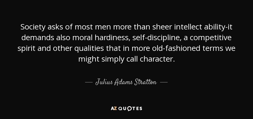 Society asks of most men more than sheer intellect ability-it demands also moral hardiness, self-discipline, a competitive spirit and other qualities that in more old-fashioned terms we might simply call character. - Julius Adams Stratton