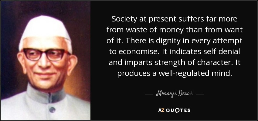 Society at present suffers far more from waste of money than from want of it. There is dignity in every attempt to economise. It indicates self-denial and imparts strength of character. It produces a well-regulated mind. - Morarji Desai