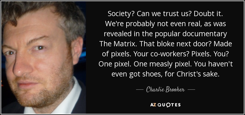 Society? Can we trust us? Doubt it. We're probably not even real, as was revealed in the popular documentary The Matrix. That bloke next door? Made of pixels. Your co-workers? Pixels. You? One pixel. One measly pixel. You haven't even got shoes, for Christ's sake. - Charlie Brooker