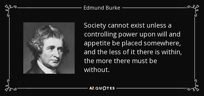 Society cannot exist unless a controlling power upon will and appetite be placed somewhere, and the less of it there is within, the more there must be without. - Edmund Burke