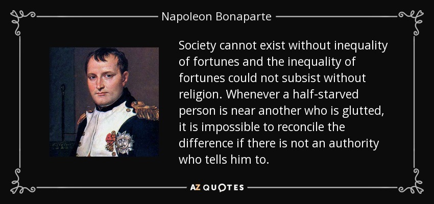 Society cannot exist without inequality of fortunes and the inequality of fortunes could not subsist without religion. Whenever a half-starved person is near another who is glutted, it is impossible to reconcile the difference if there is not an authority who tells him to. - Napoleon Bonaparte