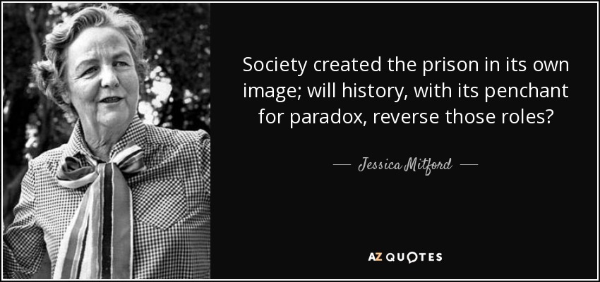 Society created the prison in its own image; will history, with its penchant for paradox, reverse those roles? - Jessica Mitford