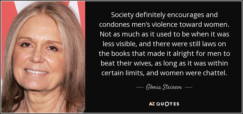 Society definitely encourages and condones men's violence toward women. Not as much as it used to be when it was less visible, and there were still laws on the books that made it alright for men to beat their wives, as long as it was within certain limits, and women were chattel. - Gloria Steinem