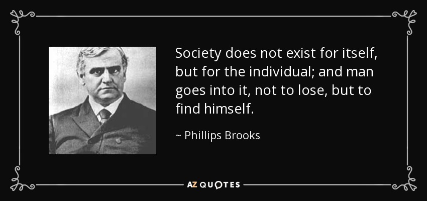 Society does not exist for itself, but for the individual; and man goes into it, not to lose, but to find himself. - Phillips Brooks